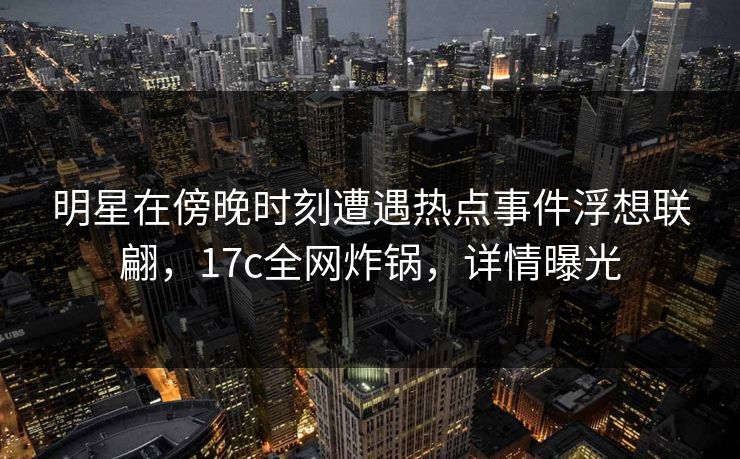 明星在傍晚时刻遭遇热点事件浮想联翩,17c全网炸锅,详情曝光 明星在傍晚时刻遭遇热点事件浮想联翩,17c全网炸锅,详情曝光