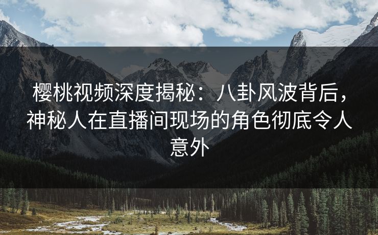 樱桃视频深度揭秘：八卦风波背后，神秘人在直播间现场的角色彻底令人意外