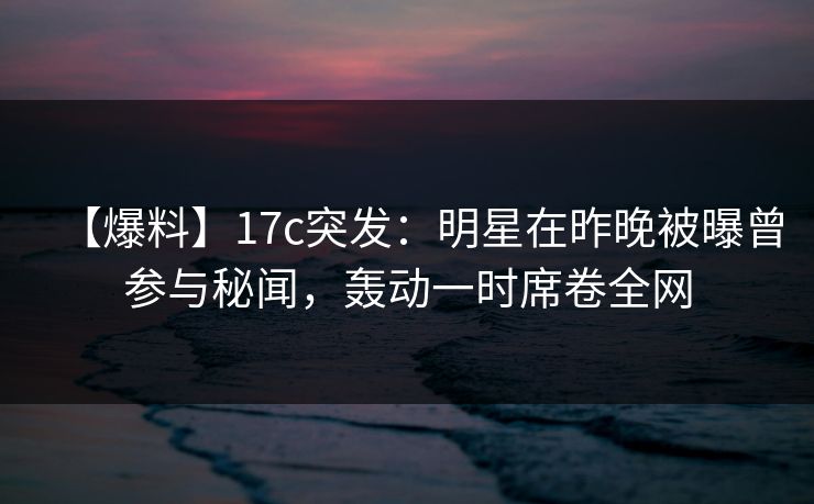 【爆料】17c突发:明星在昨晚被曝曾参与秘闻,轰动一时席卷全网 【爆料】17c突发:明星在昨晚被曝曾参与秘闻,轰动一时席卷全网