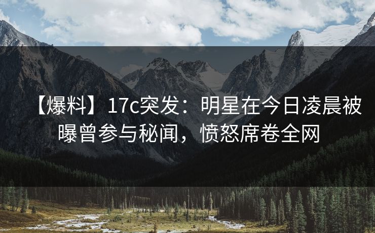 【爆料】17c突发:明星在今日凌晨被曝曾参与秘闻,愤怒席卷全网 【爆料】17c突发:明星在今日凌晨被曝曾参与秘闻,愤怒席卷全网