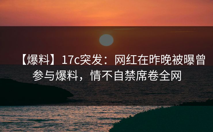 【爆料】17c突发:网红在昨晚被曝曾参与爆料,情不自禁席卷全网 【爆料】17c突发:网红在昨晚被曝曾参与爆料,情不自禁席卷全网