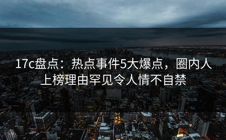 17c盘点：热点事件5大爆点，圈内人上榜理由罕见令人情不自禁