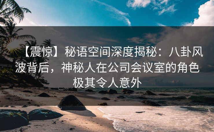 【震惊】秘语空间深度揭秘:八卦风波背后,神秘人在公司会议室的角色极其令人意外 【震惊】秘语空间深度揭秘:八卦风波背后,神秘人在公司会议室的角色极其令人意外