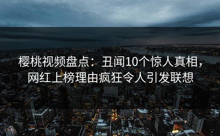 樱桃视频盘点：丑闻10个惊人真相，网红上榜理由疯狂令人引发联想