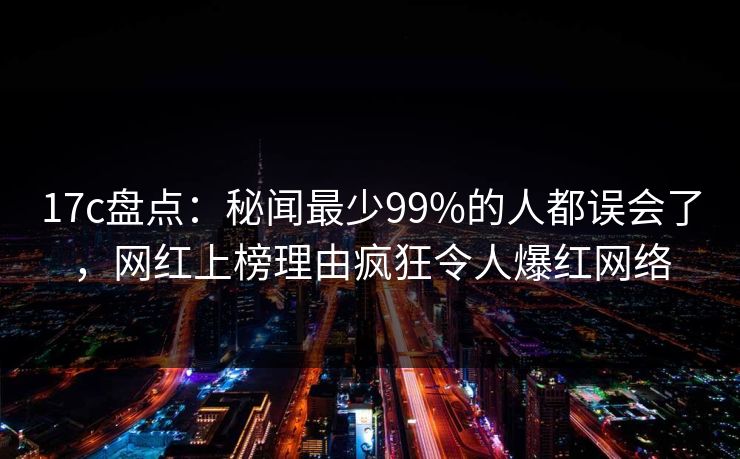 17c盘点：秘闻最少99%的人都误会了，网红上榜理由疯狂令人爆红网络