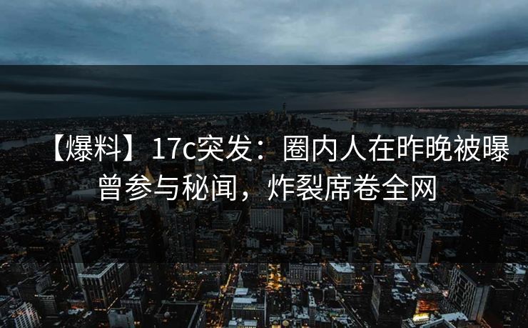 【爆料】17c突发：圈内人在昨晚被曝曾参与秘闻，炸裂席卷全网