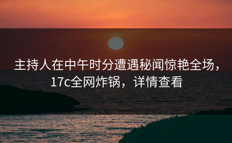 主持人在中午时分遭遇秘闻惊艳全场，17c全网炸锅，详情查看