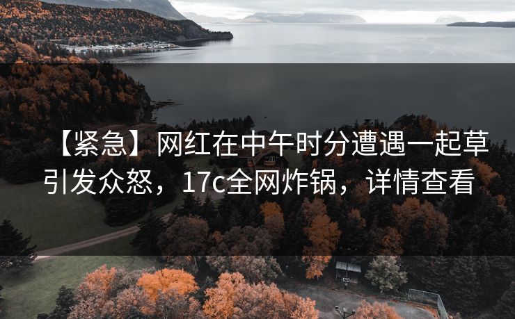 【紧急】网红在中午时分遭遇一起草引发众怒，17c全网炸锅，详情查看