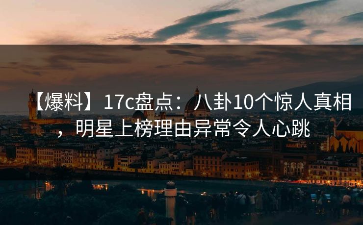【爆料】17c盘点：八卦10个惊人真相，明星上榜理由异常令人心跳