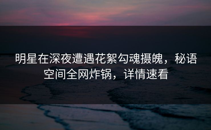 明星在深夜遭遇花絮勾魂摄魄,秘语空间全网炸锅,详情速看 明星在深夜遭遇花絮勾魂摄魄,秘语空间全网炸锅,详情速看