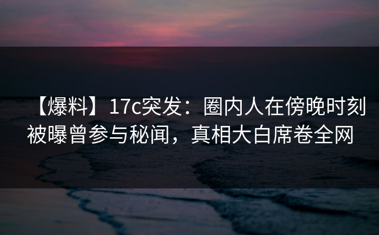 【爆料】17c突发：圈内人在傍晚时刻被曝曾参与秘闻，真相大白席卷全网