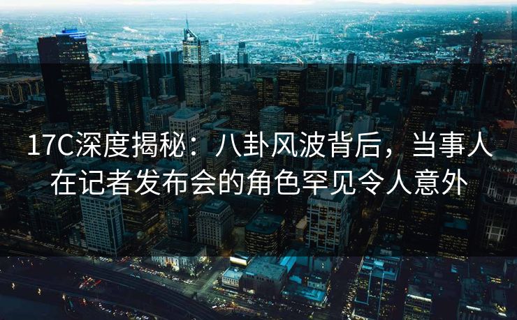 17C深度揭秘:八卦风波背后,当事人在记者发布会的角色罕见令人意外 17C深度揭秘:八卦风波背后,当事人在记者发布会的角色罕见令人意外