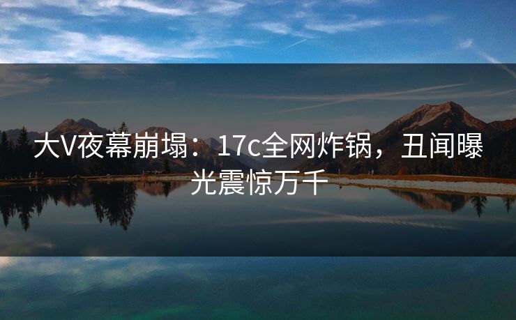 大V夜幕崩塌：17c全网炸锅，丑闻曝光震惊万千