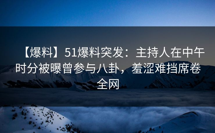 【爆料】51爆料突发：主持人在中午时分被曝曾参与八卦，羞涩难挡席卷全网