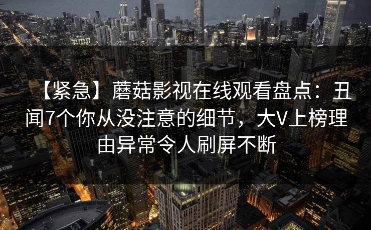 【紧急】蘑菇影视在线观看盘点：丑闻7个你从没注意的细节，大V上榜理由异常令人刷屏不断