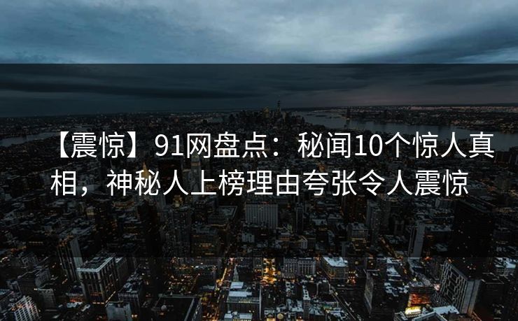 【震惊】91网盘点:秘闻10个惊人真相,神秘人上榜理由夸张令人震惊 【震惊】91网盘点:秘闻10个惊人真相,神秘人上榜理由夸张令人震惊