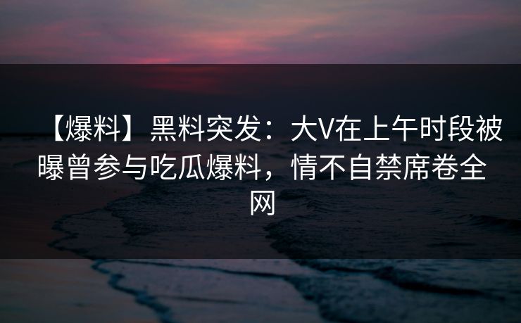 【爆料】黑料突发：大V在上午时段被曝曾参与吃瓜爆料，情不自禁席卷全网