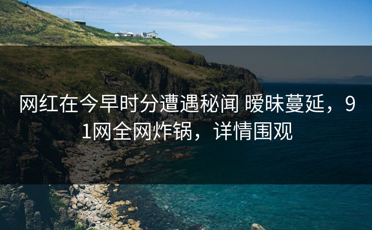 网红在今早时分遭遇秘闻 暧昧蔓延，91网全网炸锅，详情围观