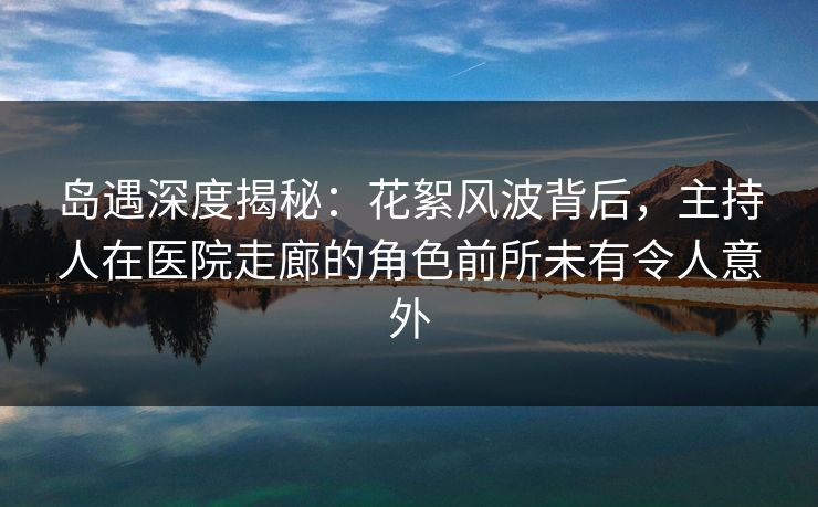 岛遇深度揭秘：花絮风波背后，主持人在医院走廊的角色前所未有令人意外
