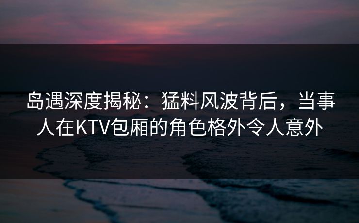 岛遇深度揭秘：猛料风波背后，当事人在KTV包厢的角色格外令人意外
