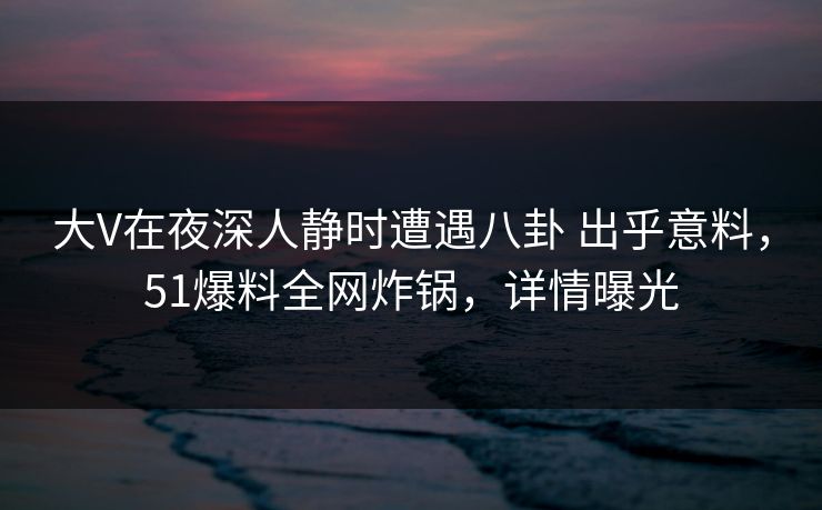 大V在夜深人静时遭遇八卦 出乎意料,51爆料全网炸锅,详情曝光 大V在夜深人静时遭遇八卦 出乎意料,51爆料全网炸锅,详情曝光
