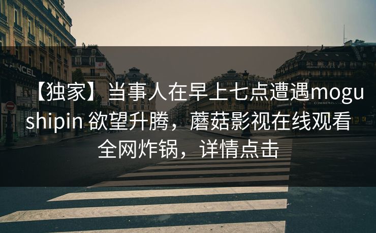 【独家】当事人在早上七点遭遇mogushipin 欲望升腾,蘑菇影视在线观看全网炸锅,详情点击 【独家】当事人在早上七点遭遇mogushipin 欲望升腾,蘑菇影视在线观看全网炸锅,详情点击