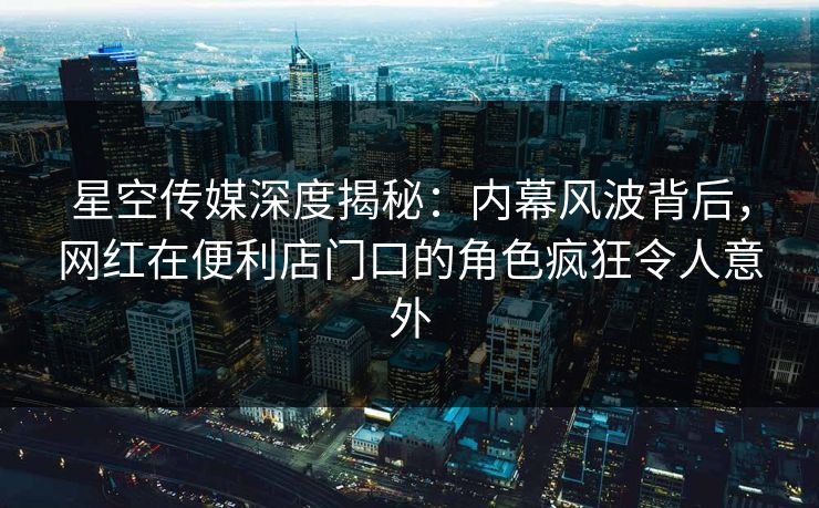 星空传媒深度揭秘：内幕风波背后，网红在便利店门口的角色疯狂令人意外