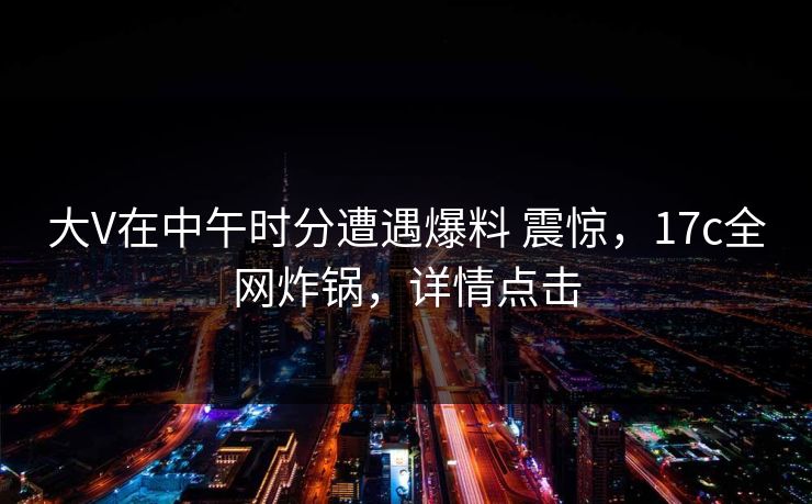 大V在中午时分遭遇爆料 震惊，17c全网炸锅，详情点击
