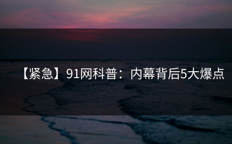 【紧急】91网科普：内幕背后5大爆点
