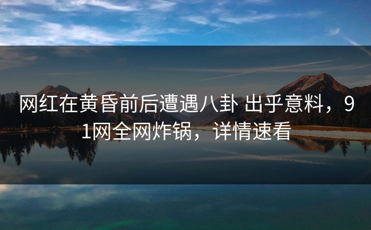 网红在黄昏前后遭遇八卦 出乎意料，91网全网炸锅，详情速看