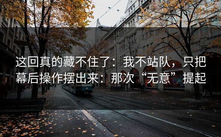 这回真的藏不住了：我不站队，只把幕后操作摆出来：那次“无意”提起