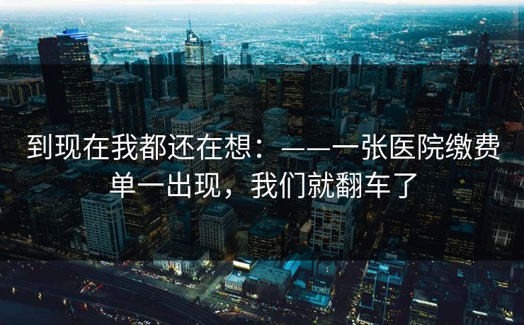到现在我都还在想：——一张医院缴费单一出现，我们就翻车了