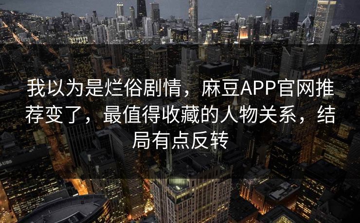 我以为是烂俗剧情,麻豆APP官网推荐变了,最值得收藏的人物关系,结局有点反转 我以为是烂俗剧情,麻豆APP官网推荐变了,最值得收藏的人物关系,结局有点反转