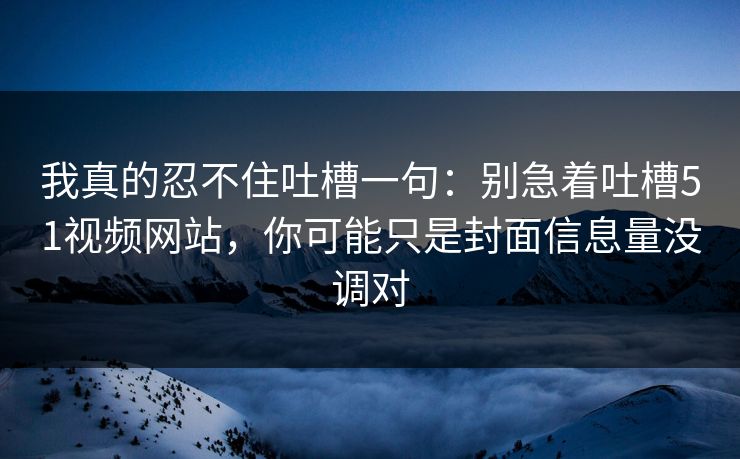 我真的忍不住吐槽一句：别急着吐槽51视频网站，你可能只是封面信息量没调对