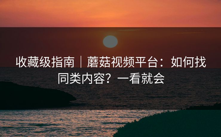 收藏级指南|蘑菇视频平台:如何找同类内容?一看就会 收藏级指南|蘑菇视频平台:如何找同类内容?一看就会