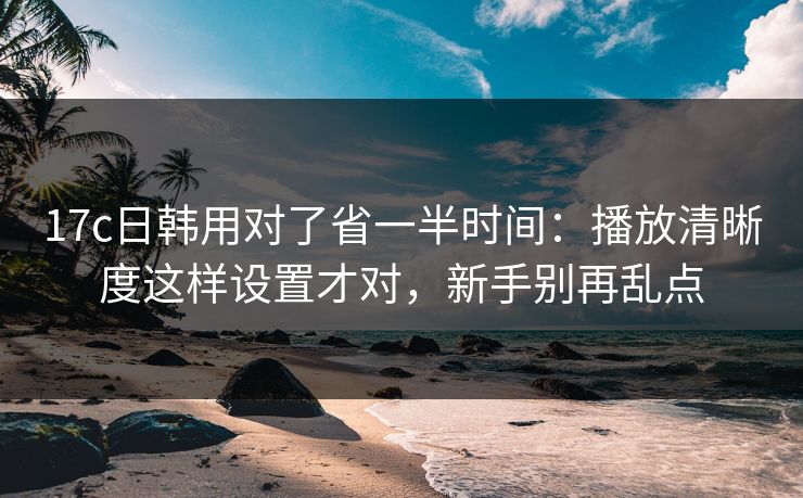 17c日韩用对了省一半时间:播放清晰度这样设置才对,新手别再乱点 17c日韩用对了省一半时间:播放清晰度这样设置才对,新手别再乱点